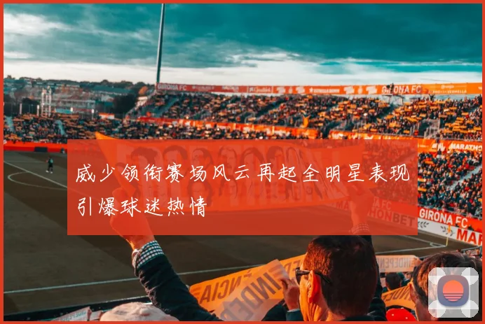 威少领衔赛场风云再起全明星表现引爆球迷热情
