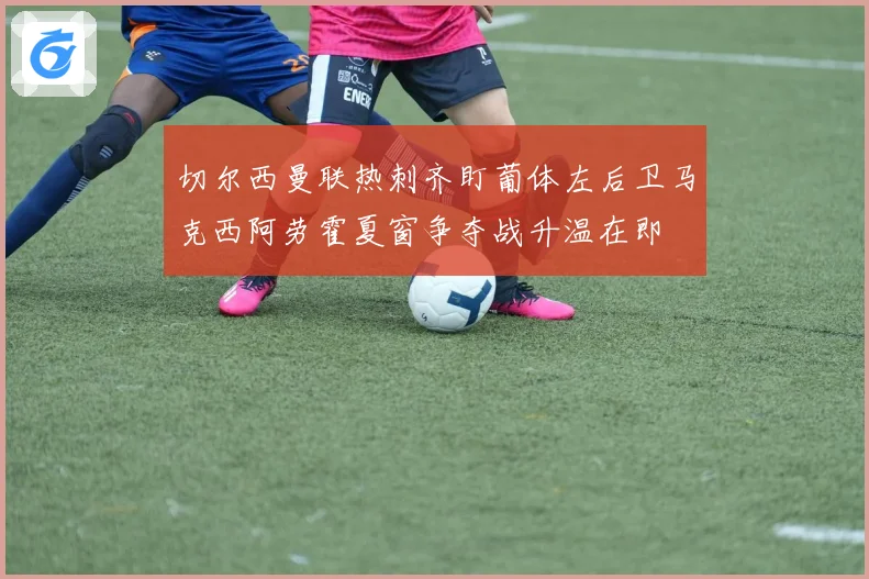 切尔西曼联热刺齐盯葡体左后卫马克西阿劳霍夏窗争夺战升温在即