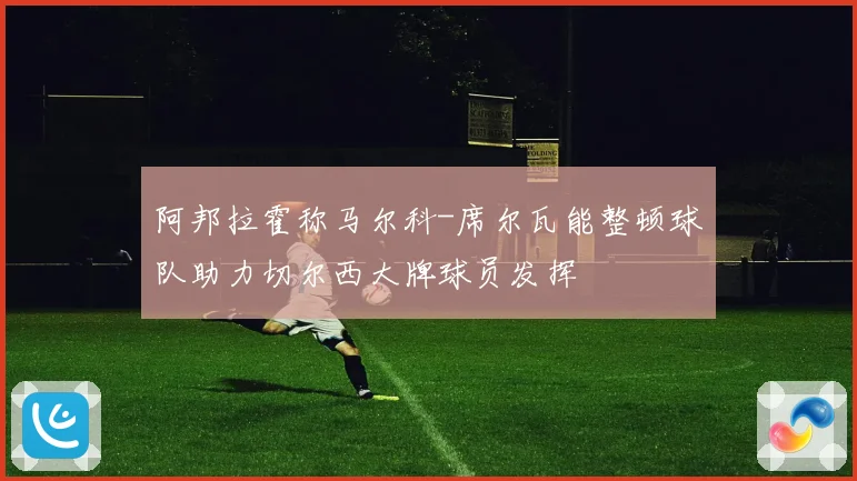阿邦拉霍称马尔科-席尔瓦能整顿球队助力切尔西大牌球员发挥