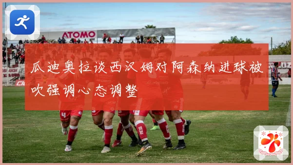瓜迪奥拉谈西汉姆对阿森纳进球被吹强调心态调整