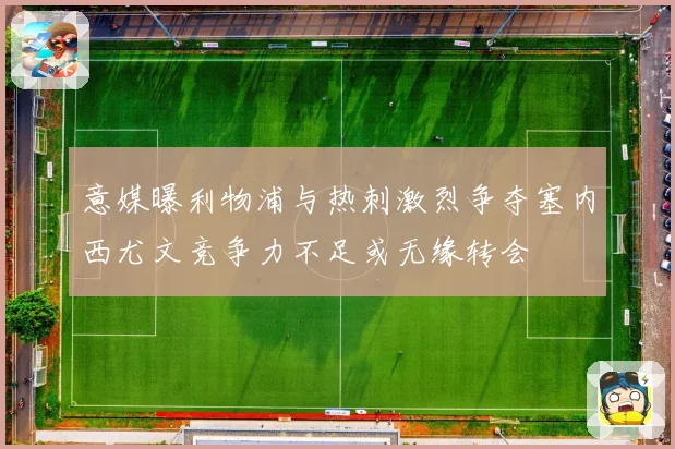 意媒曝利物浦与热刺激烈争夺塞内西尤文竞争力不足或无缘转会