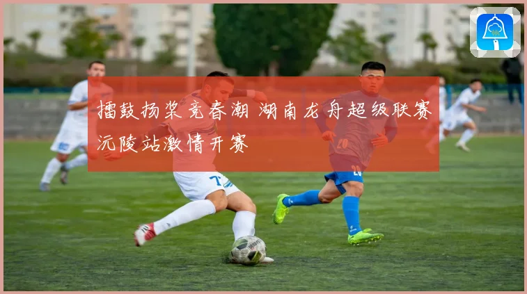 擂鼓扬桨竞春潮 湖南龙舟超级联赛沅陵站激情开赛