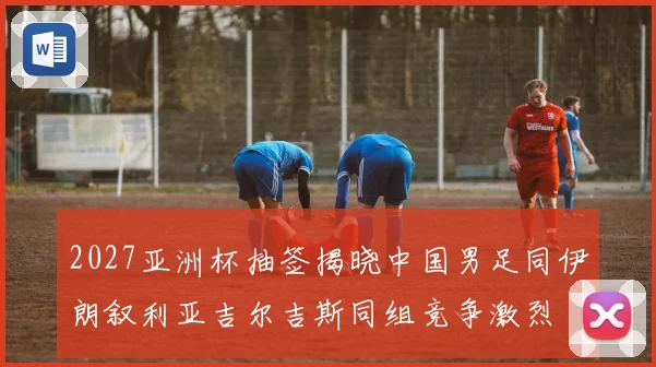 2027亚洲杯抽签揭晓中国男足同伊朗叙利亚吉尔吉斯同组竞争激烈