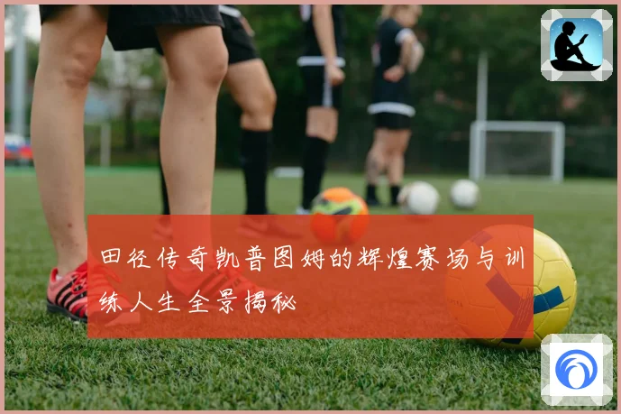 田径传奇凯普图姆的辉煌赛场与训练人生全景揭秘