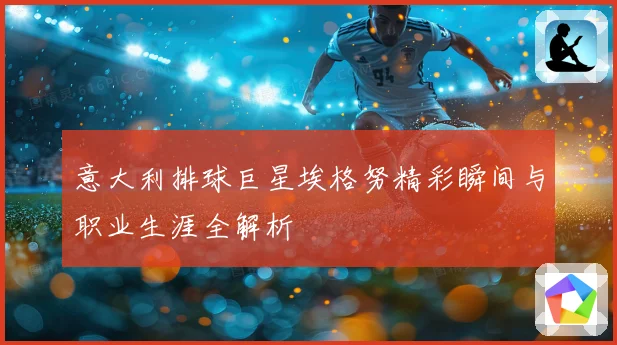意大利排球巨星埃格努精彩瞬间与职业生涯全解析