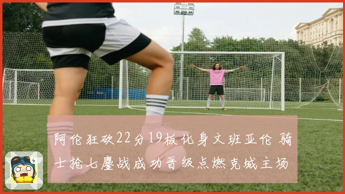 阿伦狂砍22分19板化身文班亚伦 骑士抢七鏖战成功晋级点燃克城主场