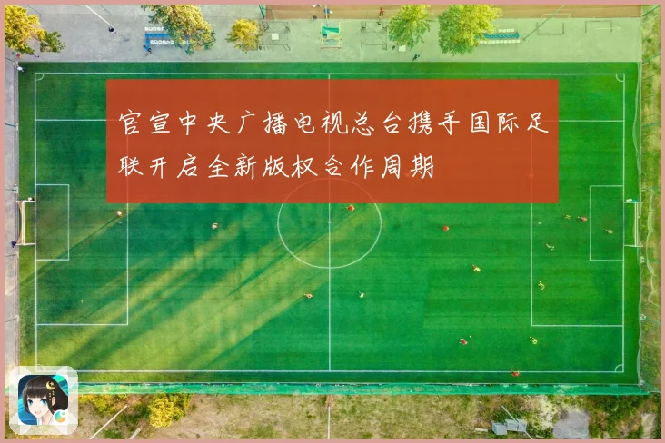 官宣中央广播电视总台携手国际足联开启全新版权合作周期