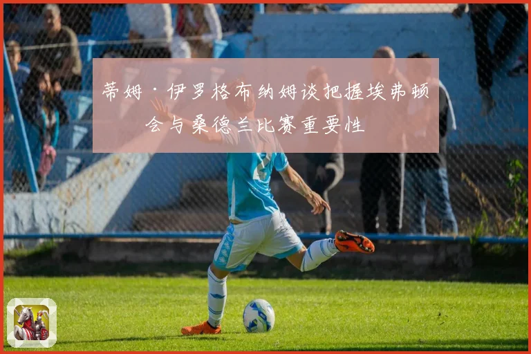蒂姆·伊罗格布纳姆谈把握埃弗顿机会与桑德兰比赛重要性