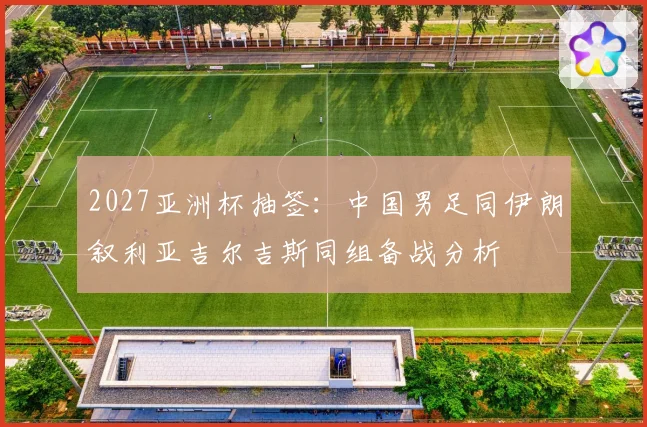 2027亚洲杯抽签：中国男足同伊朗叙利亚吉尔吉斯同组备战分析