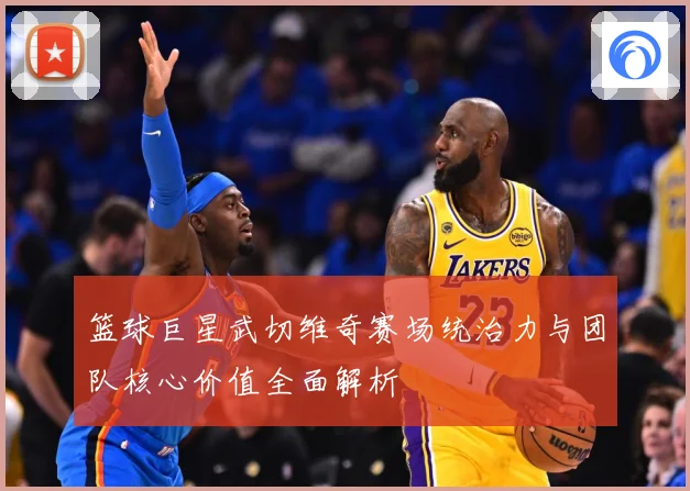 篮球巨星武切维奇赛场统治力与团队核心价值全面解析