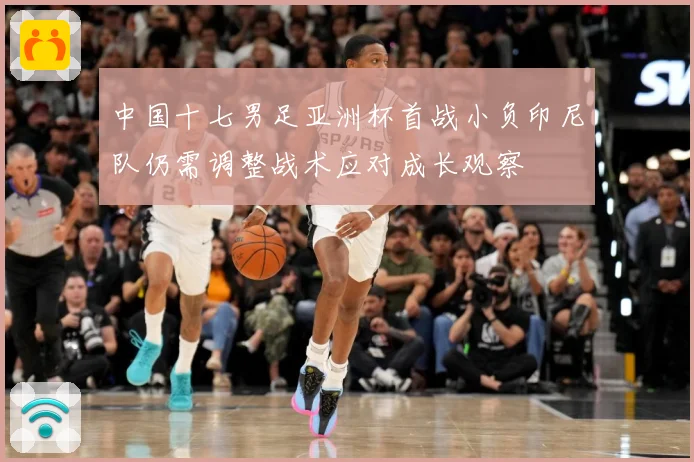 中国十七男足亚洲杯首战小负印尼队仍需调整战术应对成长观察