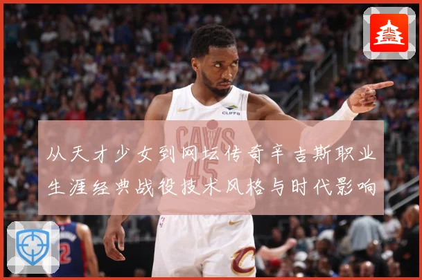 从天才少女到网坛传奇辛吉斯职业生涯经典战役技术风格与时代影响全景解读