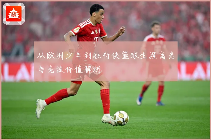 从欧洲少年到独行侠篮球生涯高光与竞技价值解析
