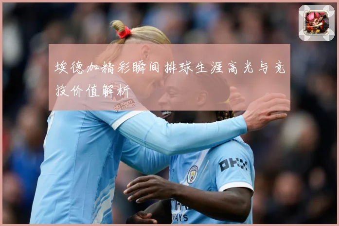 埃德加精彩瞬间排球生涯高光与竞技价值解析