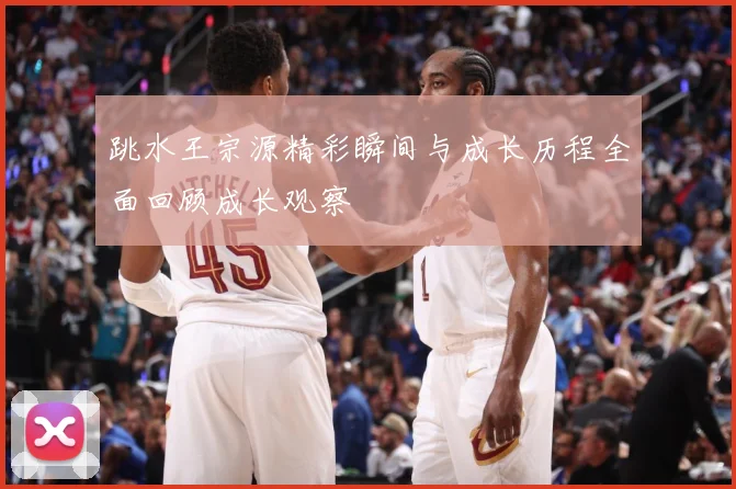 跳水王宗源精彩瞬间与成长历程全面回顾成长观察