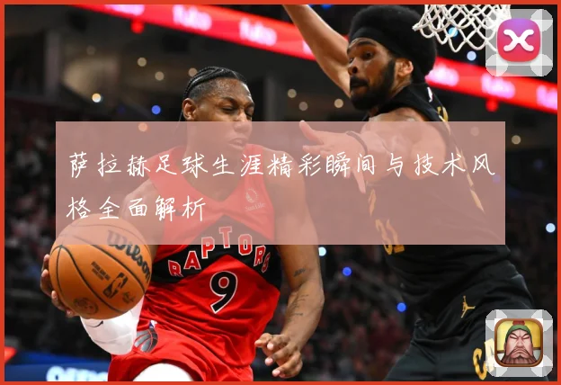萨拉赫足球生涯精彩瞬间与技术风格全面解析