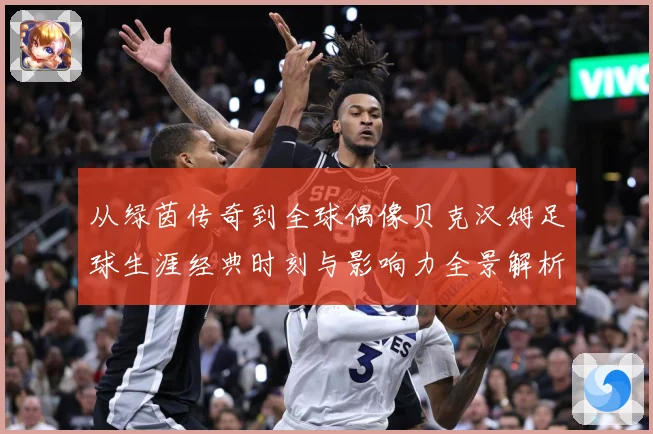 从绿茵传奇到全球偶像贝克汉姆足球生涯经典时刻与影响力全景解析