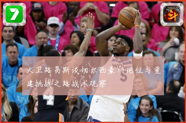 大卫路易斯谈切尔西豪门地位与重建挑战之路战术观察