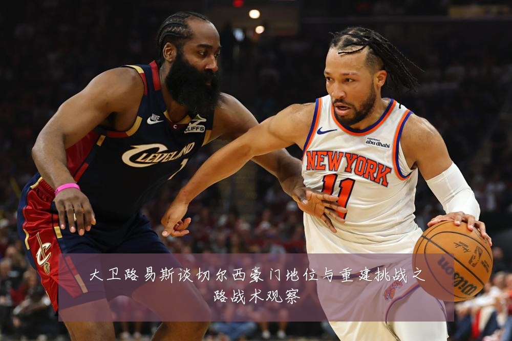 大卫路易斯谈切尔西豪门地位与重建挑战之路战术观察